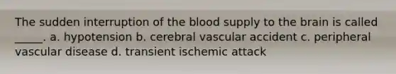 The sudden interruption of the blood supply to the brain is called _____. a. hypotension b. cerebral vascular accident c. peripheral vascular disease d. transient ischemic attack