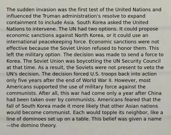 The sudden invasion was the first test of the United Nations and influenced the Truman administration's resolve to expand containment to include Asia. South Korea asked the United Nations to intervene. The UN had two options. It could propose economic sanctions against North Korea, or it could use an international peacekeeping force. Economic sanctions were not effective because the Soviet Union refused to honor them. This left the military option. The decision was made to send a force to Korea. The Soviet Union was boycotting the UN Security Council at that time. As a result, the Soviets were not present to veto the UN's decision. The decision forced U.S. troops back into action only five years after the end of World War II. However, most Americans supported the use of military force against the communists. After all, this war had come only a year after China had been taken over by communists. Americans feared that the fall of South Korea made it more likely that other Asian nations would become communist. Each would topple its neighbor, like a line of dominoes set up on a table. This belief was given a name—the domino theory.