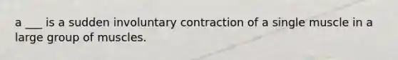 a ___ is a sudden involuntary contraction of a single muscle in a large group of muscles.