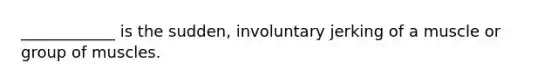 ____________ is the sudden, involuntary jerking of a muscle or group of muscles.