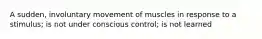 A sudden, involuntary movement of muscles in response to a stimulus; is not under conscious control; is not learned