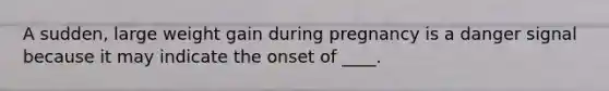 A sudden, large weight gain during pregnancy is a danger signal because it may indicate the onset of ____.