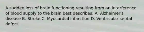 A sudden loss of brain functioning resulting from an interference of blood supply to <a href='https://www.questionai.com/knowledge/kLMtJeqKp6-the-brain' class='anchor-knowledge'>the brain</a> best describes: A. Alzheimer's disease B. Stroke C. Myocardial infarction D. Ventricular septal defect