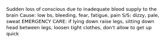 Sudden loss of conscious due to inadequate blood supply to <a href='https://www.questionai.com/knowledge/kLMtJeqKp6-the-brain' class='anchor-knowledge'>the brain</a> Cause: low bs, bleeding, fear, fatigue, pain S/S: dizzy, pale, sweat EMERGENCY CARE: if lying down raise legs, sitting down head between legs, loosen tight clothes, don't allow to get up quick
