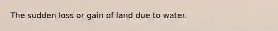 The sudden loss or gain of land due to water.