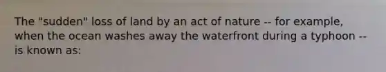 The "sudden" loss of land by an act of nature -- for example, when the ocean washes away the waterfront during a typhoon -- is known as: