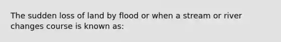 The sudden loss of land by flood or when a stream or river changes course is known as: