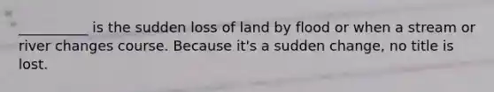 __________ is the sudden loss of land by flood or when a stream or river changes course. Because it's a sudden change, no title is lost.