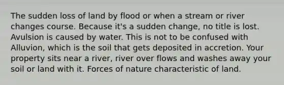 The sudden loss of land by flood or when a stream or river changes course. Because it's a sudden change, no title is lost. Avulsion is caused by water. This is not to be confused with Alluvion, which is the soil that gets deposited in accretion. Your property sits near a river, river over flows and washes away your soil or land with it. Forces of nature characteristic of land.