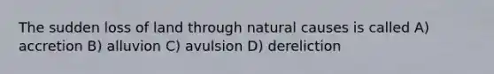 The sudden loss of land through natural causes is called A) accretion B) alluvion C) avulsion D) dereliction