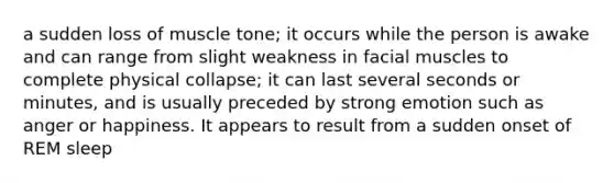 a sudden loss of muscle tone; it occurs while the person is awake and can range from slight weakness in facial muscles to complete physical collapse; it can last several seconds or minutes, and is usually preceded by strong emotion such as anger or happiness. It appears to result from a sudden onset of REM sleep