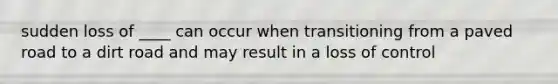 sudden loss of ____ can occur when transitioning from a paved road to a dirt road and may result in a loss of control