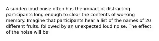 A sudden loud noise often has the impact of distracting participants long enough to clear the contents of working memory. Imagine that participants hear a list of the names of 20 different fruits, followed by an unexpected loud noise. The effect of the noise will be: