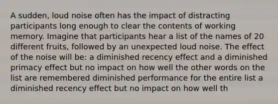 A sudden, loud noise often has the impact of distracting participants long enough to clear the contents of working memory. Imagine that participants hear a list of the names of 20 different fruits, followed by an unexpected loud noise. The effect of the noise will be: a diminished recency effect and a diminished primacy effect but no impact on how well the other words on the list are remembered diminished performance for the entire list a diminished recency effect but no impact on how well th