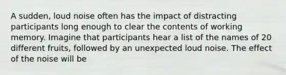 A sudden, loud noise often has the impact of distracting participants long enough to clear the contents of working memory. Imagine that participants hear a list of the names of 20 different fruits, followed by an unexpected loud noise. The effect of the noise will be