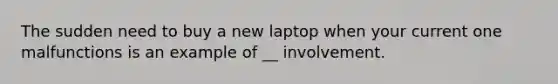 The sudden need to buy a new laptop when your current one malfunctions is an example of __ involvement.