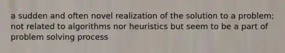 a sudden and often novel realization of the solution to a problem; not related to algorithms nor heuristics but seem to be a part of problem solving process