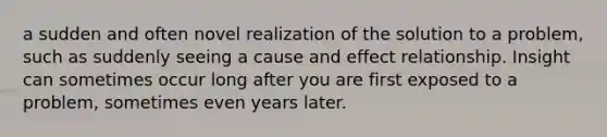 a sudden and often novel realization of the solution to a problem, such as suddenly seeing a cause and effect relationship. Insight can sometimes occur long after you are first exposed to a problem, sometimes even years later.