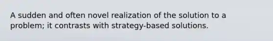 A sudden and often novel realization of the solution to a problem; it contrasts with strategy-based solutions.