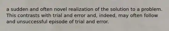 a sudden and often novel realization of the solution to a problem. This contrasts with trial and error and, indeed, may often follow and unsuccessful episode of trial and error.