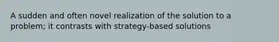 A sudden and often novel realization of the solution to a problem; it contrasts with strategy-based solutions