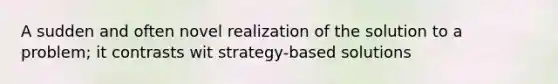 A sudden and often novel realization of the solution to a problem; it contrasts wit strategy-based solutions