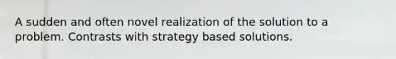 A sudden and often novel realization of the solution to a problem. Contrasts with strategy based solutions.