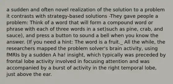 a sudden and often novel realization of the solution to a problem it contrasts with strategy-based solutions -They gave people a problem: Think of a word that will form a compound word or phrase with each of three words in a set)such as pine, crab, and sauce), and press a button to sound a bell when you know the answer. (If you need a hint: The word is a fruit._ All the while, the researchers mapped the problem solver's brain activity, using fMRIs by a sudden A ha! insight, which typically was preceded by frontal lobe activity involved in focusing attention and was accompanied by a burst of activity in the right temporal lobe, just above the ear.