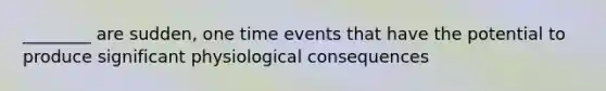 ________ are sudden, one time events that have the potential to produce significant physiological consequences