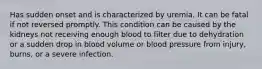 Has sudden onset and is characterized by uremia. It can be fatal if not reversed promptly. This condition can be caused by the kidneys not receiving enough blood to filter due to dehydration or a sudden drop in blood volume or blood pressure from injury, burns, or a severe infection.