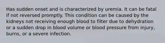 Has sudden onset and is characterized by uremia. It can be fatal if not reversed promptly. This condition can be caused by the kidneys not receiving enough blood to filter due to dehydration or a sudden drop in blood volume or <a href='https://www.questionai.com/knowledge/kD0HacyPBr-blood-pressure' class='anchor-knowledge'>blood pressure</a> from injury, burns, or a severe infection.