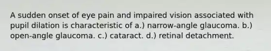 A sudden onset of eye pain and impaired vision associated with pupil dilation is characteristic of a.) narrow-angle glaucoma. b.) open-angle glaucoma. c.) cataract. d.) retinal detachment.