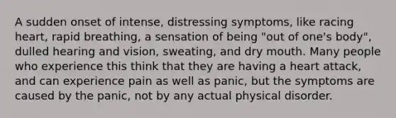 A sudden onset of intense, distressing symptoms, like racing heart, rapid breathing, a sensation of being "out of one's body", dulled hearing and vision, sweating, and dry mouth. Many people who experience this think that they are having a heart attack, and can experience pain as well as panic, but the symptoms are caused by the panic, not by any actual physical disorder.