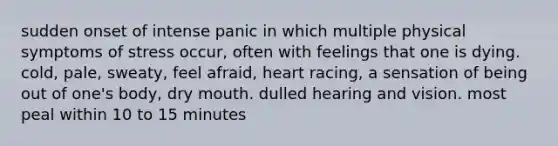 sudden onset of intense panic in which multiple physical symptoms of stress occur, often with feelings that one is dying. cold, pale, sweaty, feel afraid, heart racing, a sensation of being out of one's body, dry mouth. dulled hearing and vision. most peal within 10 to 15 minutes