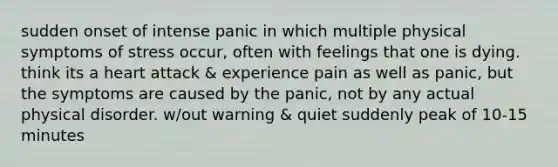 sudden onset of intense panic in which multiple physical symptoms of stress occur, often with feelings that one is dying. think its a heart attack & experience pain as well as panic, but the symptoms are caused by the panic, not by any actual physical disorder. w/out warning & quiet suddenly peak of 10-15 minutes