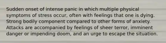 Sudden onset of intense panic in which multiple physical symptoms of stress occur, often with feelings that one is dying. Strong bodily component compared to other forms of anxiety. Attacks are accompanied by feelings of sheer terror, imminent danger or impending doom, and an urge to escape the situation.