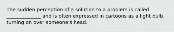 The sudden perception of a solution to a problem is called ______________ and is often expressed in cartoons as a light bulb turning on over someone's head.