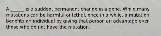 A ______ is a sudden, permanent change in a gene. While many mutations can be harmful or lethal, once in a while, a mutation benefits an individual by giving that person an advantage over those who do not have the mutation.