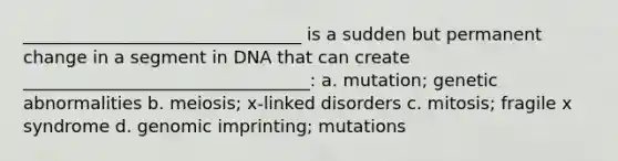 ________________________________ is a sudden but permanent change in a segment in DNA that can create _________________________________: a. mutation; genetic abnormalities b. meiosis; x-linked disorders c. mitosis; fragile x syndrome d. genomic imprinting; mutations