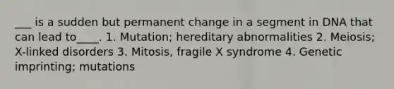 ___ is a sudden but permanent change in a segment in DNA that can lead to____. 1. Mutation; hereditary abnormalities 2. Meiosis; X-linked disorders 3. Mitosis, fragile X syndrome 4. Genetic imprinting; mutations