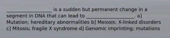 ___________________ is a sudden but permanent change in a segment in DNA that can lead to ____________________. a] Mutation; hereditary abnormalities b] Meiosis; X-linked disorders c] Mitosis; fragile X syndrome d] Genomic imprinting; mutations