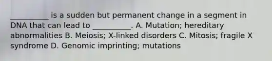 __________ is a sudden but permanent change in a segment in DNA that can lead to __________. A. Mutation; hereditary abnormalities B. Meiosis; X-linked disorders C. Mitosis; fragile X syndrome D. Genomic imprinting; mutations