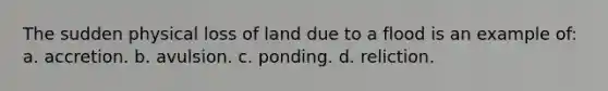 The sudden physical loss of land due to a flood is an example of: a. accretion. b. avulsion. c. ponding. d. reliction.