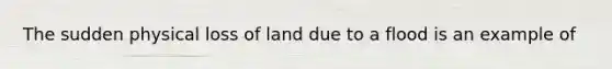 The sudden physical loss of land due to a flood is an example of