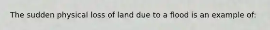 The sudden physical loss of land due to a flood is an example of: