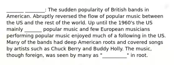 _______ ________: The sudden popularity of British bands in American. Abruptly reversed the flow of popular music between the US and the rest of the world. Up until the 1960's the US mainly _______ popular music and few European musicians performing popular music enjoyed much of a following in the US. Many of the bands had deep American roots and covered songs by artists such as Chuck Berry and Buddy Holly. The music, though foreign, was seen by many as "__________" in root.