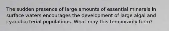 The sudden presence of large amounts of essential minerals in surface waters encourages the development of large algal and cyanobacterial populations. What may this temporarily form?