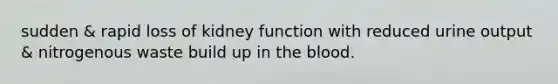 sudden & rapid loss of kidney function with reduced urine output & nitrogenous waste build up in the blood.