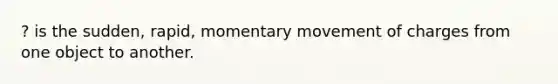 ? is the sudden, rapid, momentary movement of charges from one object to another.