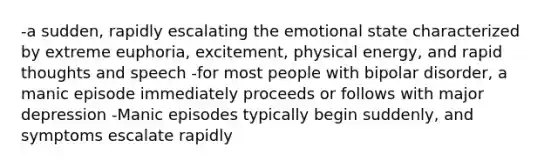 -a sudden, rapidly escalating the emotional state characterized by extreme euphoria, excitement, physical energy, and rapid thoughts and speech -for most people with bipolar disorder, a manic episode immediately proceeds or follows with major depression -Manic episodes typically begin suddenly, and symptoms escalate rapidly